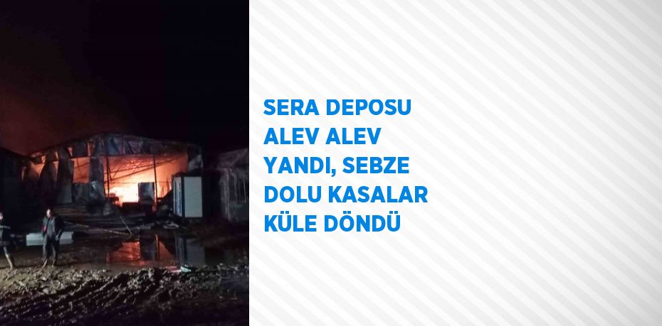 SERA DEPOSU ALEV ALEV YANDI, SEBZE DOLU KASALAR KÜLE DÖNDÜ