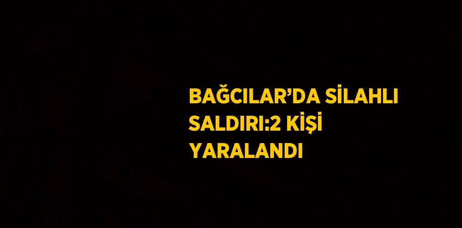 BAĞCILAR’DA SİLAHLI SALDIRI:2 KİŞİ YARALANDI