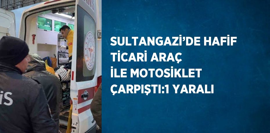 SULTANGAZİ’DE HAFİF TİCARİ ARAÇ İLE MOTOSİKLET ÇARPIŞTI:1 YARALI