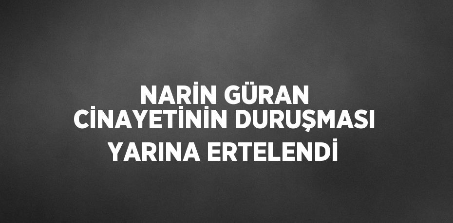 NARİN GÜRAN CİNAYETİNİN DURUŞMASI YARINA ERTELENDİ