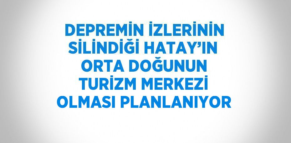 DEPREMİN İZLERİNİN SİLİNDİĞİ HATAY’IN ORTA DOĞUNUN TURİZM MERKEZİ OLMASI PLANLANIYOR