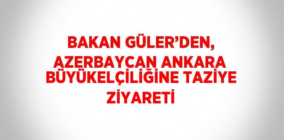 BAKAN GÜLER’DEN, AZERBAYCAN ANKARA BÜYÜKELÇİLİĞİNE TAZİYE ZİYARETİ