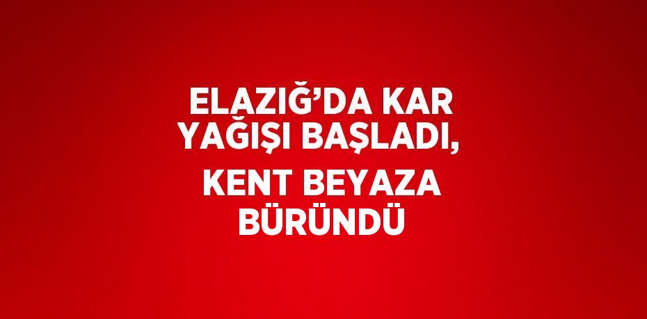 ELAZIĞ’DA KAR YAĞIŞI BAŞLADI, KENT BEYAZA BÜRÜNDÜ