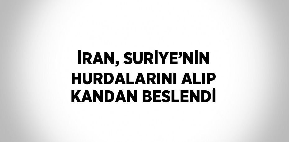 İRAN, SURİYE’NİN HURDALARINI ALIP KANDAN BESLENDİ