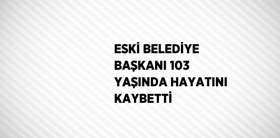 ESKİ BELEDİYE BAŞKANI 103 YAŞINDA HAYATINI KAYBETTİ