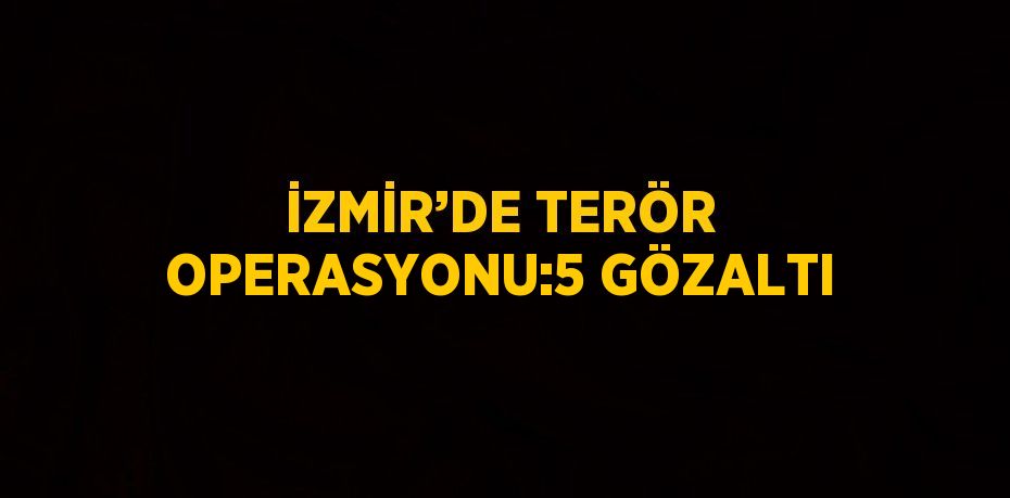 İZMİR’DE TERÖR OPERASYONU:5 GÖZALTI