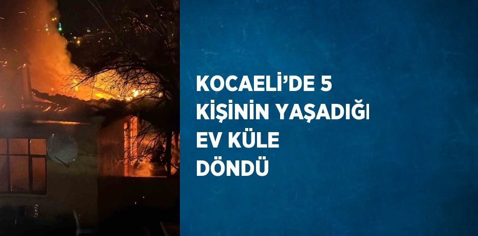 KOCAELİ’DE 5 KİŞİNİN YAŞADIĞI EV KÜLE DÖNDÜ