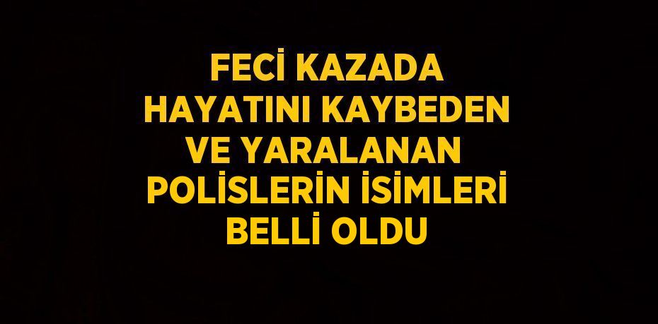 FECİ KAZADA HAYATINI KAYBEDEN VE YARALANAN POLİSLERİN İSİMLERİ BELLİ OLDU