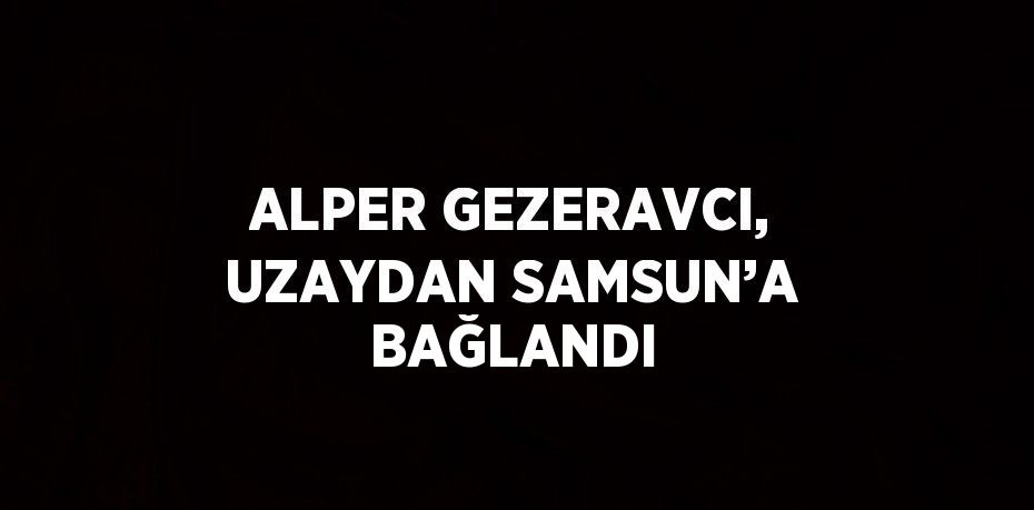 ALPER GEZERAVCI, UZAYDAN SAMSUN’A BAĞLANDI