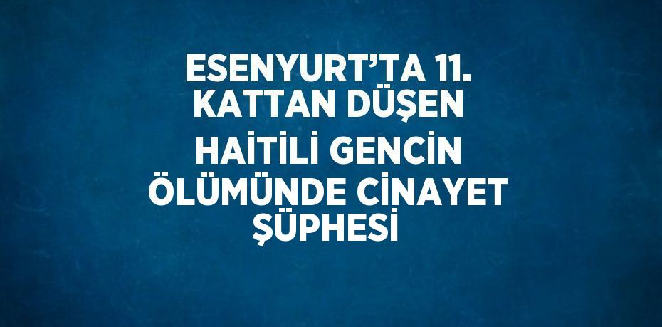 ESENYURT’TA 11. KATTAN DÜŞEN HAİTİLİ GENCİN ÖLÜMÜNDE CİNAYET ŞÜPHESİ