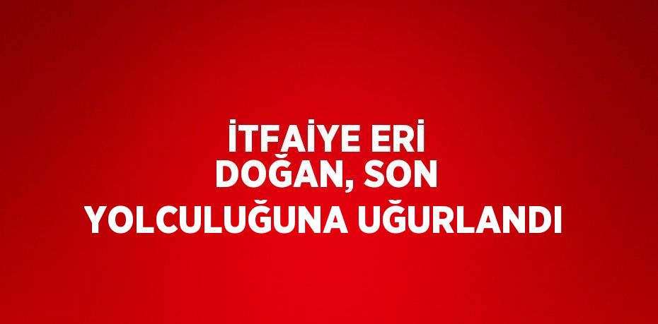 İTFAİYE ERİ DOĞAN, SON YOLCULUĞUNA UĞURLANDI