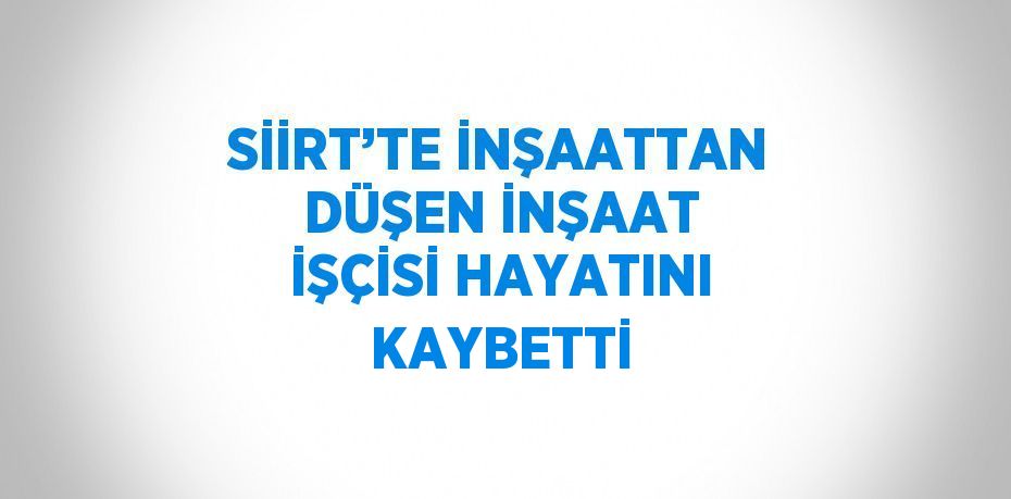 SİİRT’TE İNŞAATTAN DÜŞEN İNŞAAT İŞÇİSİ HAYATINI KAYBETTİ