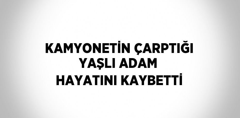 KAMYONETİN ÇARPTIĞI YAŞLI ADAM HAYATINI KAYBETTİ