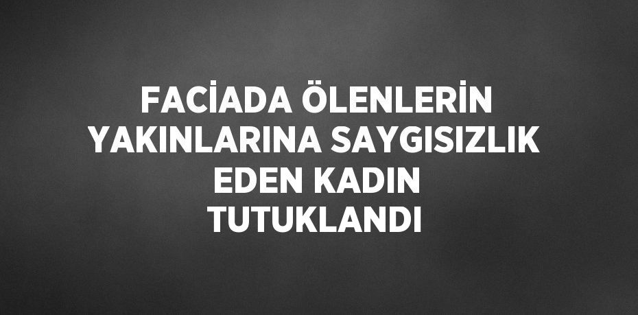 FACİADA ÖLENLERİN YAKINLARINA SAYGISIZLIK EDEN KADIN TUTUKLANDI