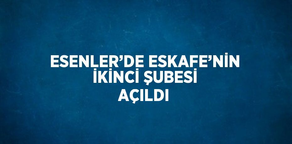 ESENLER’DE ESKAFE’NİN İKİNCİ ŞUBESİ AÇILDI