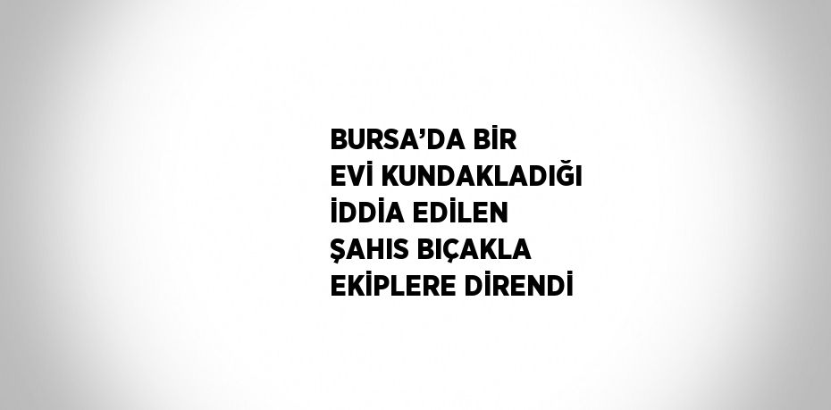 BURSA’DA BİR EVİ KUNDAKLADIĞI İDDİA EDİLEN ŞAHIS BIÇAKLA EKİPLERE DİRENDİ