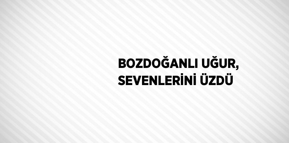 BOZDOĞANLI UĞUR, SEVENLERİNİ ÜZDÜ