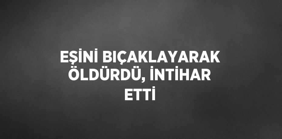 EŞİNİ BIÇAKLAYARAK ÖLDÜRDÜ, İNTİHAR ETTİ