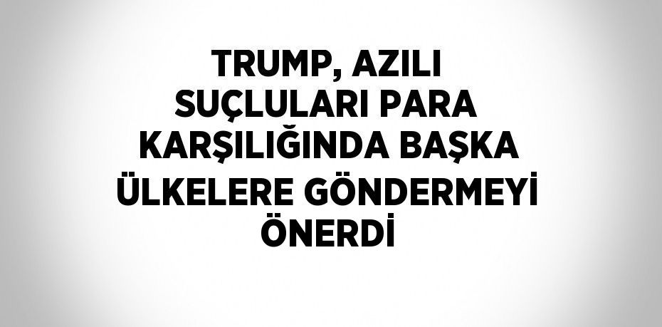 TRUMP, AZILI SUÇLULARI PARA KARŞILIĞINDA BAŞKA ÜLKELERE GÖNDERMEYİ ÖNERDİ