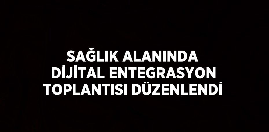 SAĞLIK ALANINDA DİJİTAL ENTEGRASYON TOPLANTISI DÜZENLENDİ