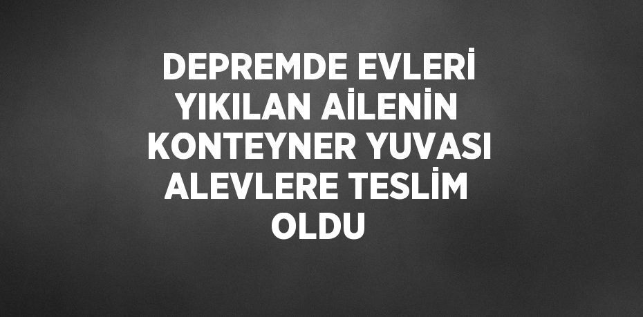 DEPREMDE EVLERİ YIKILAN AİLENİN KONTEYNER YUVASI ALEVLERE TESLİM OLDU