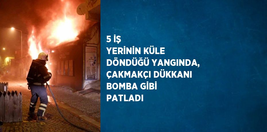 5 İŞ YERİNİN KÜLE DÖNDÜĞÜ YANGINDA, ÇAKMAKÇI DÜKKANI BOMBA GİBİ PATLADI