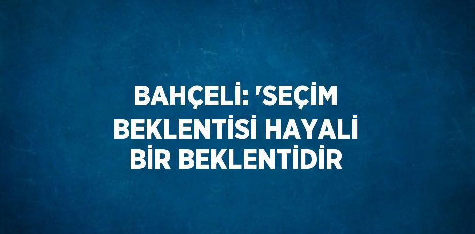 BAHÇELİ: 'SEÇİM BEKLENTİSİ HAYALİ BİR BEKLENTİDİR