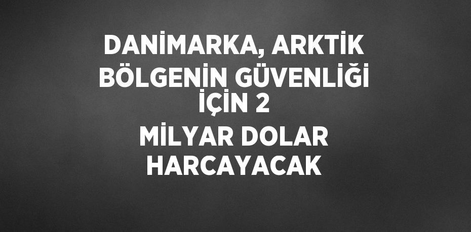 DANİMARKA, ARKTİK BÖLGENİN GÜVENLİĞİ İÇİN 2 MİLYAR DOLAR HARCAYACAK