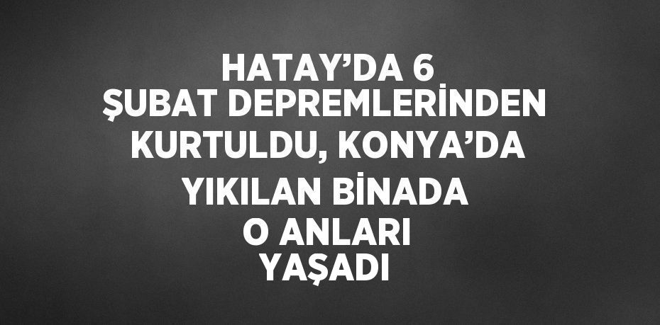 HATAY’DA 6 ŞUBAT DEPREMLERİNDEN KURTULDU, KONYA’DA YIKILAN BİNADA O ANLARI YAŞADI