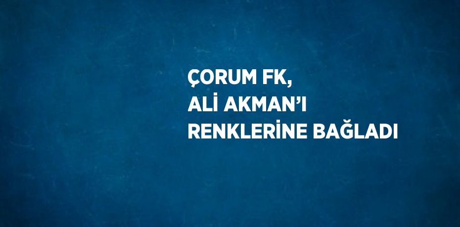 ÇORUM FK, ALİ AKMAN’I RENKLERİNE BAĞLADI