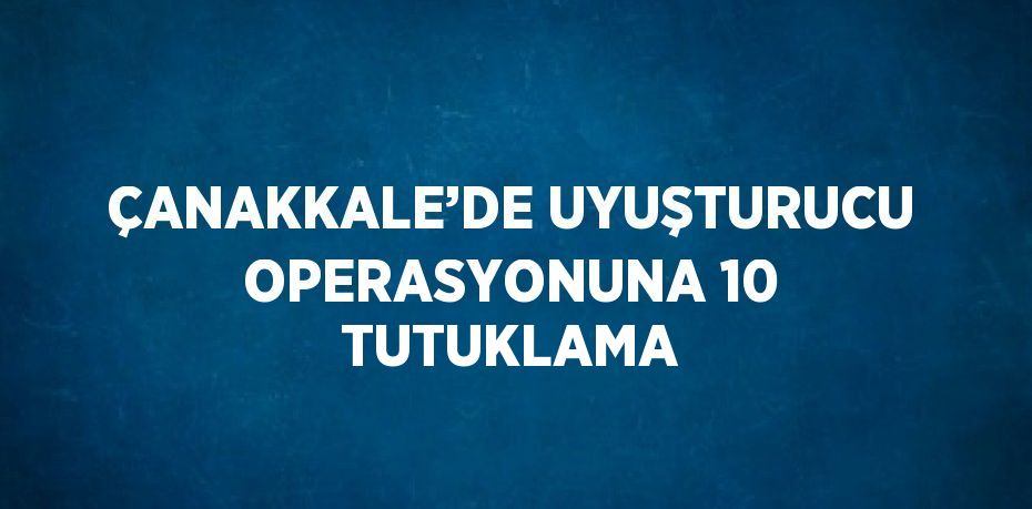 ÇANAKKALE’DE UYUŞTURUCU OPERASYONUNA 10 TUTUKLAMA