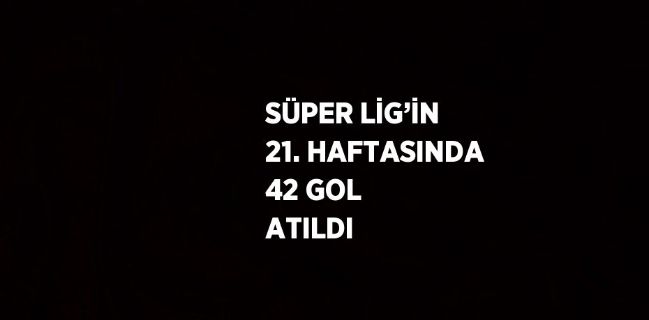 SÜPER LİG’İN 21. HAFTASINDA 42 GOL ATILDI