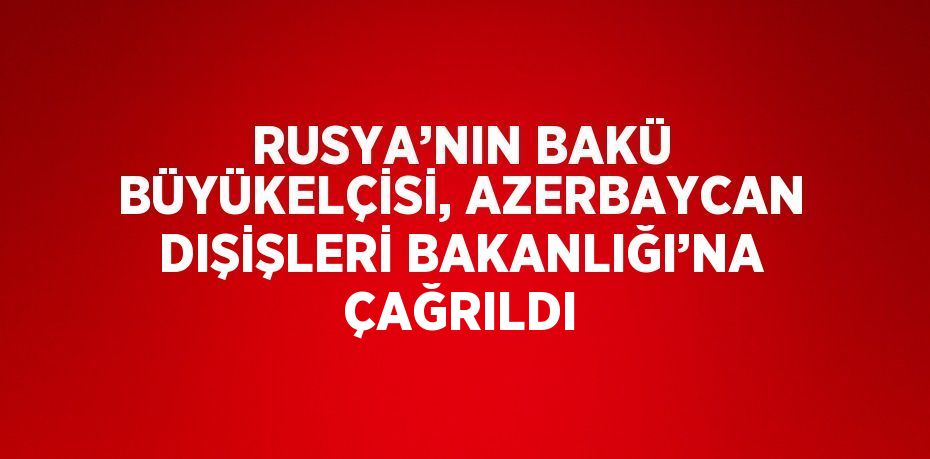 RUSYA’NIN BAKÜ BÜYÜKELÇİSİ, AZERBAYCAN DIŞİŞLERİ BAKANLIĞI’NA ÇAĞRILDI