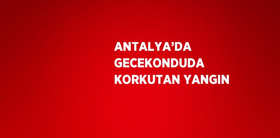 ANTALYA’DA GECEKONDUDA KORKUTAN YANGIN