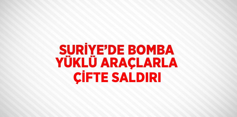 SURİYE’DE BOMBA YÜKLÜ ARAÇLARLA ÇİFTE SALDIRI