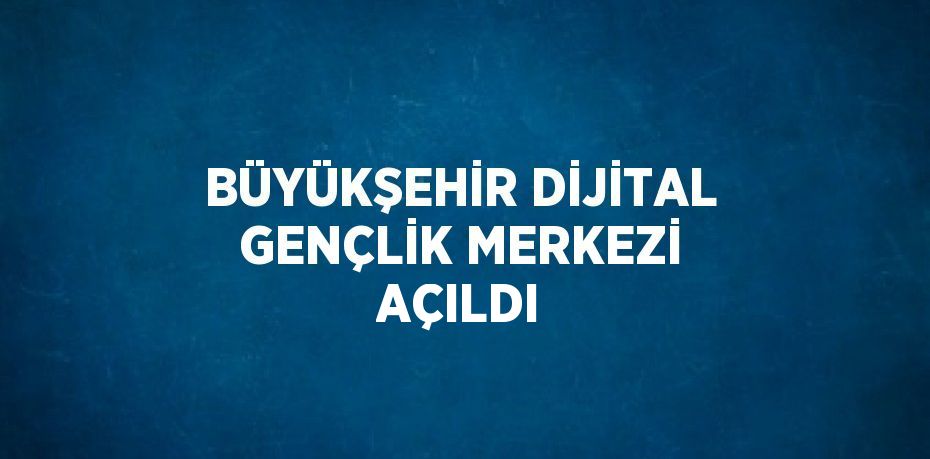 BÜYÜKŞEHİR DİJİTAL GENÇLİK MERKEZİ AÇILDI