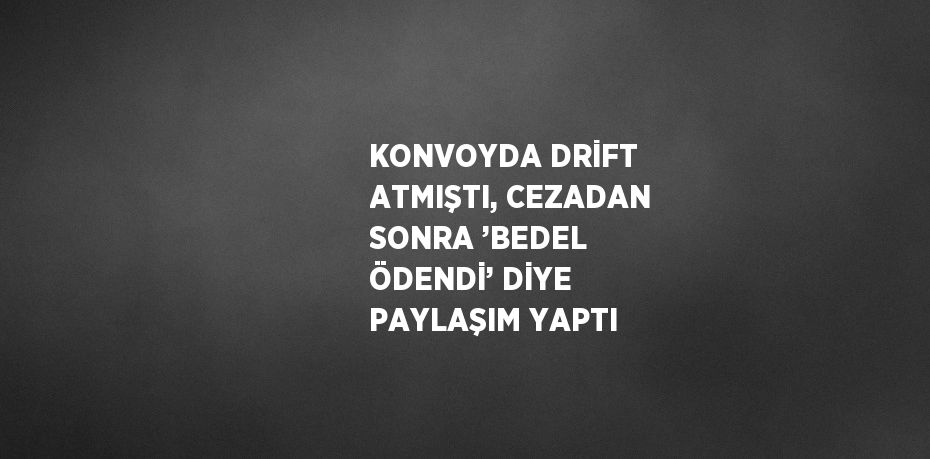 KONVOYDA DRİFT ATMIŞTI, CEZADAN SONRA ’BEDEL ÖDENDİ’ DİYE PAYLAŞIM YAPTI