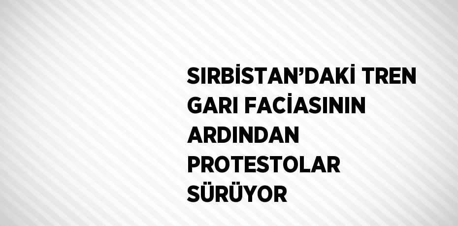 SIRBİSTAN’DAKİ TREN GARI FACİASININ ARDINDAN PROTESTOLAR SÜRÜYOR