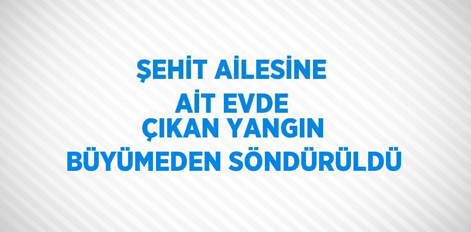 ŞEHİT AİLESİNE AİT EVDE ÇIKAN YANGIN BÜYÜMEDEN SÖNDÜRÜLDÜ