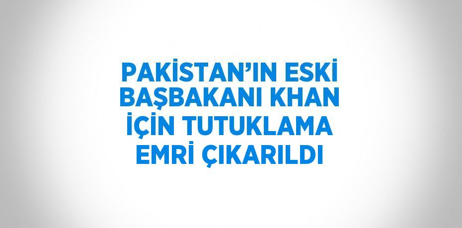 PAKİSTAN’IN ESKİ BAŞBAKANI KHAN İÇİN TUTUKLAMA EMRİ ÇIKARILDI