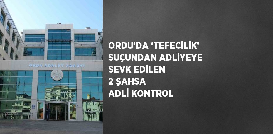 ORDU’DA ‘TEFECİLİK’ SUÇUNDAN ADLİYEYE SEVK EDİLEN 2 ŞAHSA ADLİ KONTROL