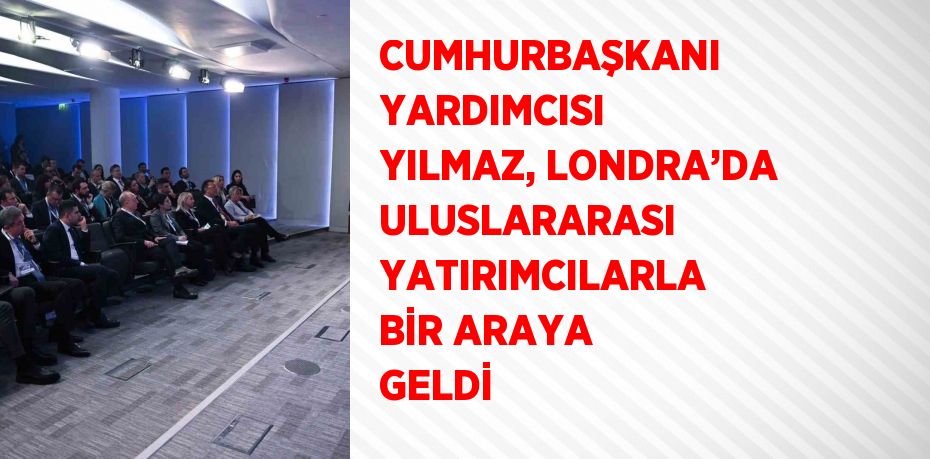 CUMHURBAŞKANI YARDIMCISI YILMAZ, LONDRA’DA ULUSLARARASI YATIRIMCILARLA BİR ARAYA GELDİ