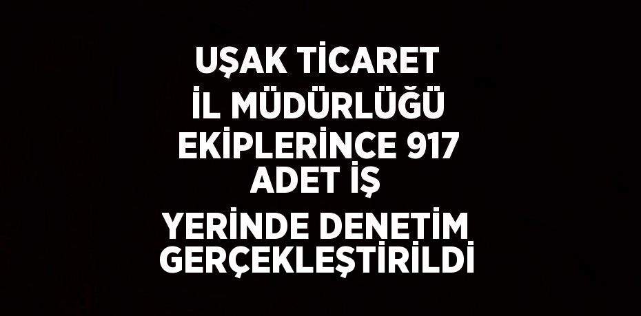 UŞAK TİCARET İL MÜDÜRLÜĞÜ EKİPLERİNCE 917 ADET İŞ YERİNDE DENETİM GERÇEKLEŞTİRİLDİ