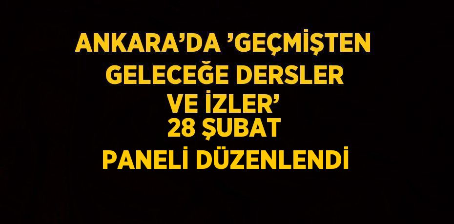 ANKARA’DA ’GEÇMİŞTEN GELECEĞE DERSLER VE İZLER’ 28 ŞUBAT PANELİ DÜZENLENDİ