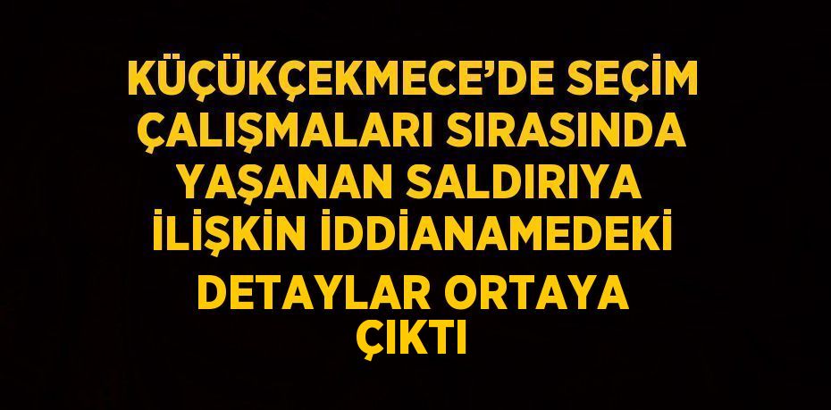 KÜÇÜKÇEKMECE’DE SEÇİM ÇALIŞMALARI SIRASINDA YAŞANAN SALDIRIYA İLİŞKİN İDDİANAMEDEKİ DETAYLAR ORTAYA ÇIKTI