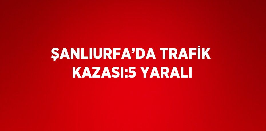 ŞANLIURFA’DA TRAFİK KAZASI:5 YARALI