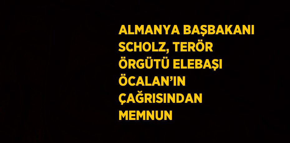 ALMANYA BAŞBAKANI SCHOLZ, TERÖR ÖRGÜTÜ ELEBAŞI ÖCALAN’IN ÇAĞRISINDAN MEMNUN