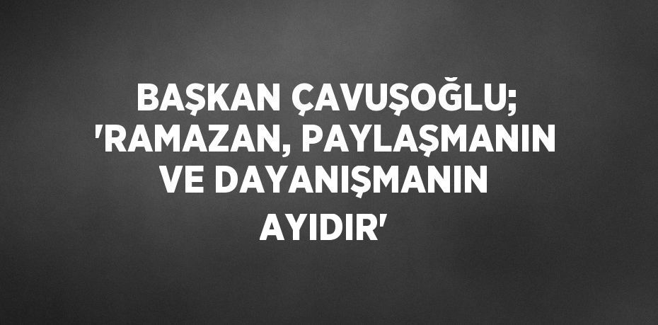 BAŞKAN ÇAVUŞOĞLU; 'RAMAZAN, PAYLAŞMANIN VE DAYANIŞMANIN AYIDIR'