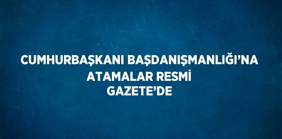 CUMHURBAŞKANI BAŞDANIŞMANLIĞI’NA ATAMALAR RESMİ GAZETE’DE