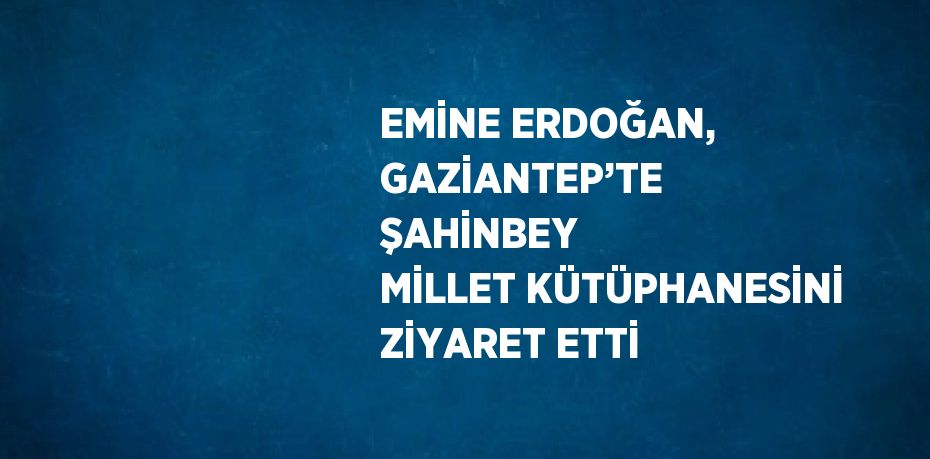 EMİNE ERDOĞAN, GAZİANTEP’TE ŞAHİNBEY MİLLET KÜTÜPHANESİNİ ZİYARET ETTİ